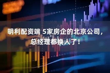 明利配资端 5家房企的北京公司，总经理都换人了！