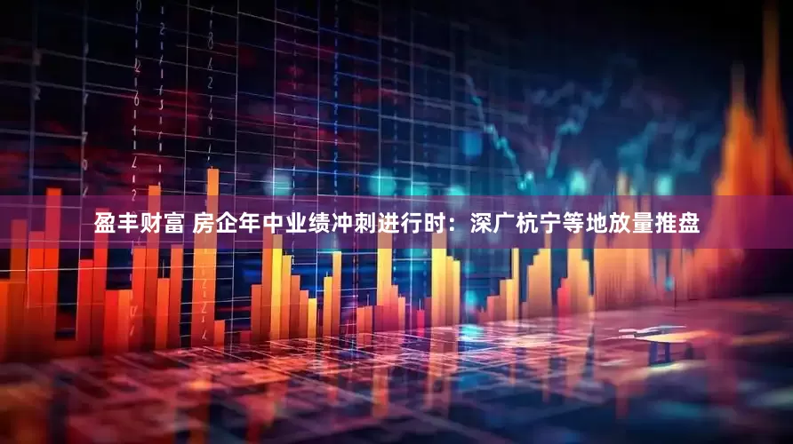 盈丰财富 房企年中业绩冲刺进行时：深广杭宁等地放量推盘