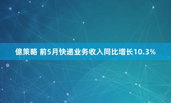億策略 前5月快递业务收入同比增长10.3%