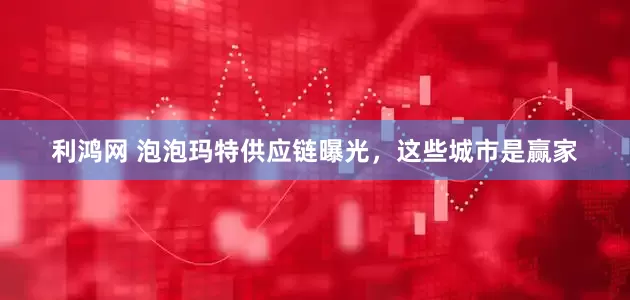 利鸿网 泡泡玛特供应链曝光，这些城市是赢家