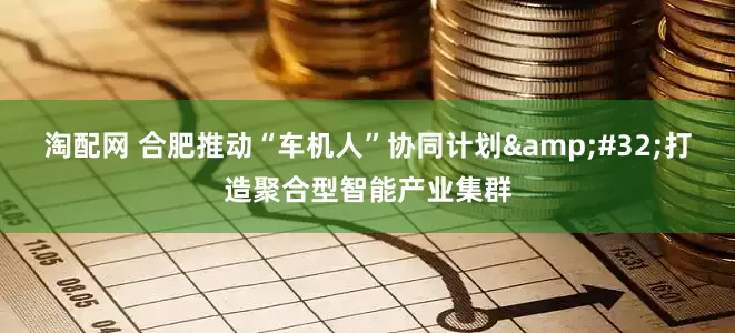 淘配网 合肥推动“车机人”协同计划 打造聚合型智能产业集群