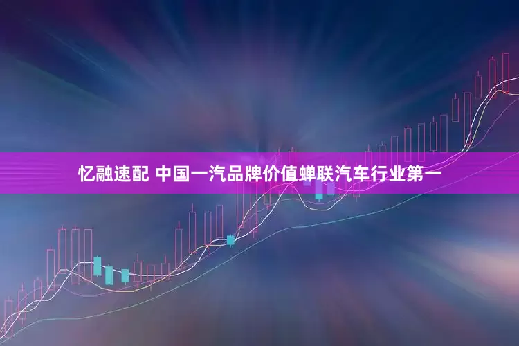 忆融速配 中国一汽品牌价值蝉联汽车行业第一