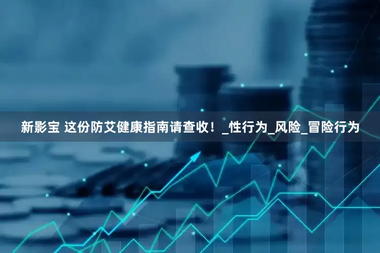新影宝 这份防艾健康指南请查收！_性行为_风险_冒险行为