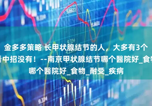 金多多策略 长甲状腺结节的人，大多有3个特征！快看看中招没有！--南京甲状腺结节哪个醫院好_食物_耐受_疾病