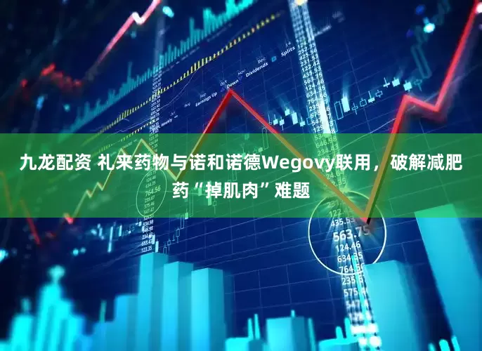 九龙配资 礼来药物与诺和诺德Wegovy联用，破解减肥药“掉肌肉”难题