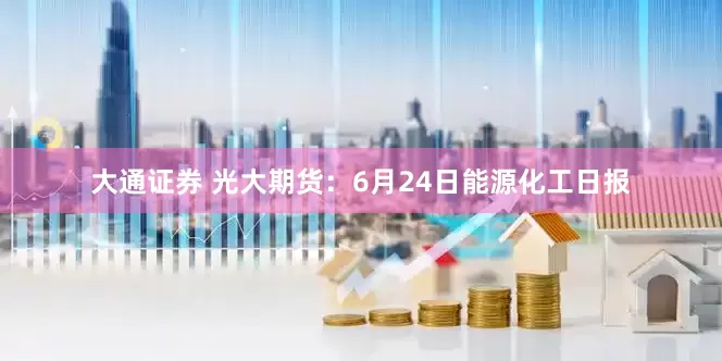 大通证券 光大期货：6月24日能源化工日报