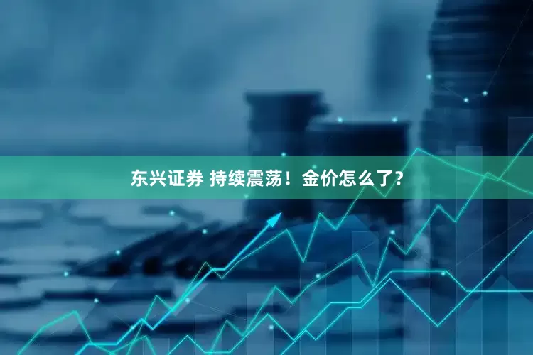 东兴证券 持续震荡！金价怎么了？