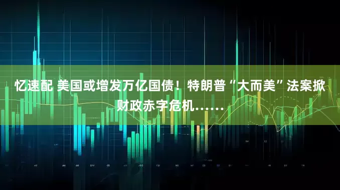 忆速配 美国或增发万亿国债！特朗普“大而美”法案掀财政赤字危机……