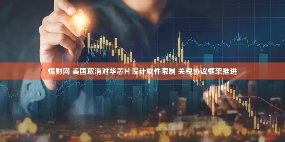 恒财网 美国取消对华芯片设计软件限制 关税协议框架推进