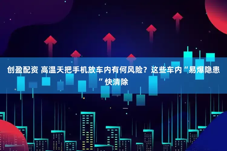 创盈配资 高温天把手机放车内有何风险？这些车内“易爆隐患”快清除