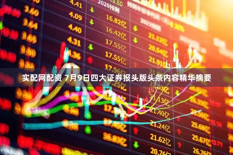 实配网配资 7月9日四大证券报头版头条内容精华摘要