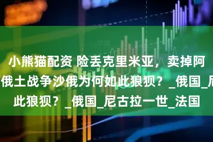 小熊猫配资 险丢克里米亚，卖掉阿拉斯加，第九次俄土战争沙俄为何如此狼狈？_俄国_尼古拉一世_法国
