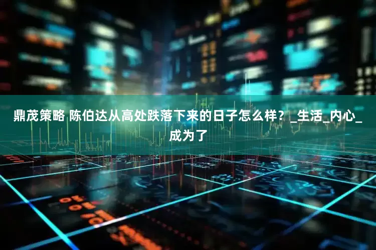 鼎茂策略 陈伯达从高处跌落下来的日子怎么样？_生活_内心_成为了