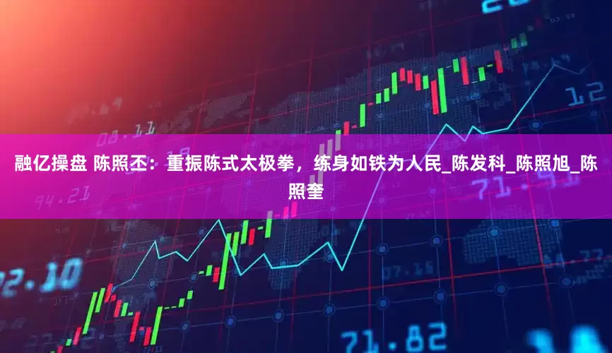融亿操盘 陈照丕：重振陈式太极拳，练身如铁为人民_陈发科_陈照旭_陈照奎