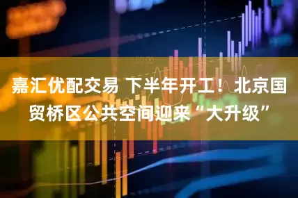 嘉汇优配交易 下半年开工！北京国贸桥区公共空间迎来“大升级”