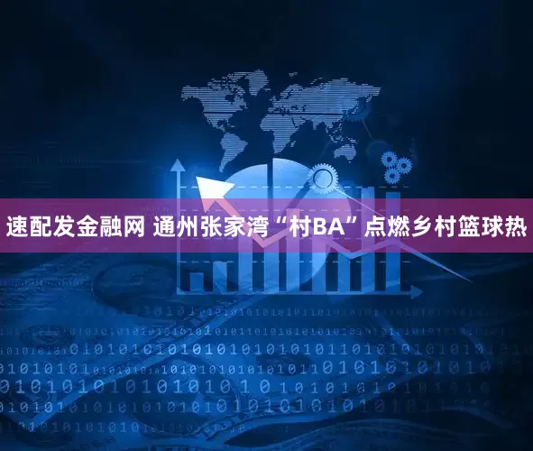 速配发金融网 通州张家湾“村BA”点燃乡村篮球热