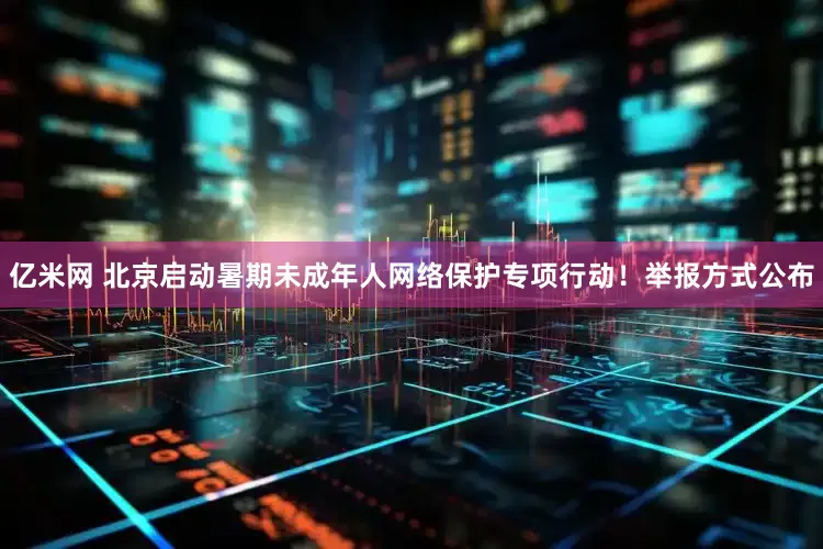 亿米网 北京启动暑期未成年人网络保护专项行动！举报方式公布