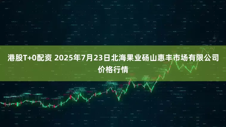 港股T+0配资 2025年7月23日北海果业砀山惠丰市场有限公司价格行情