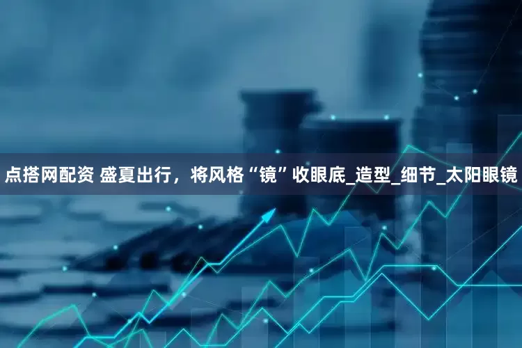 点搭网配资 盛夏出行，将风格“镜”收眼底_造型_细节_太阳眼镜