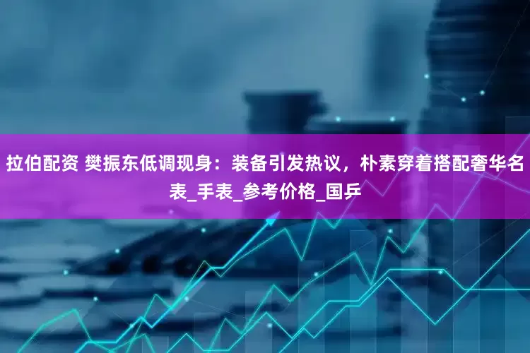 拉伯配资 樊振东低调现身：装备引发热议，朴素穿着搭配奢华名表_手表_参考价格_国乒