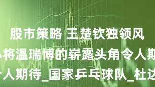 股市策略 王楚钦独领风骚，年轻小将温瑞博的崭露头角令人期待_国家乒乓球队_杜达_大满贯