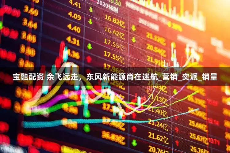 宝融配资 余飞远走，东风新能源尚在迷航_营销_奕派_销量