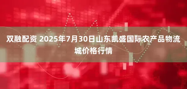 双融配资 2025年7月30日山东凯盛国际农产品物流城价格行情