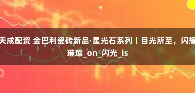 天成配资 金巴利瓷砖新品·星光石系列丨目光所至，闪耀璀璨_on_闪光_is