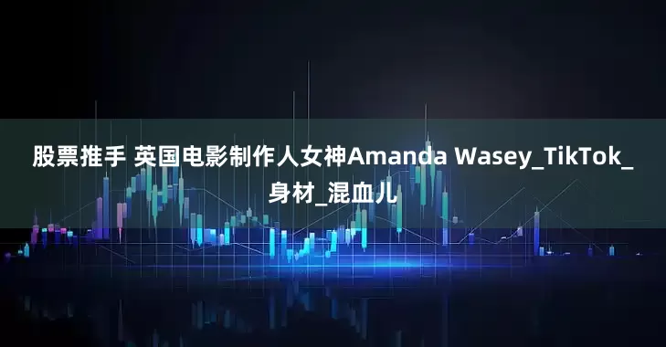 股票推手 英国电影制作人女神Amanda Wasey_TikTok_身材_混血儿