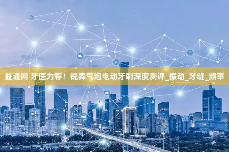 益通网 牙医力荐！锐舞气泡电动牙刷深度测评_振动_牙缝_频率