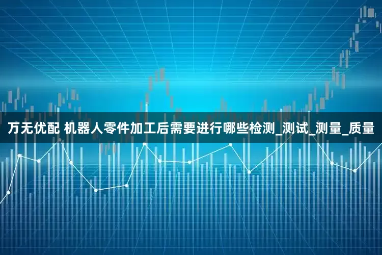 万无优配 机器人零件加工后需要进行哪些检测_测试_测量_质量