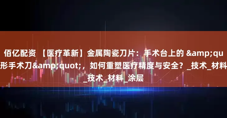 佰亿配资 【医疗革新】金属陶瓷刀片：手术台上的 "隐形手术刀"，如何重塑医疗精度与安全？_技术_材料_涂层