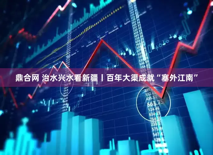 鼎合网 治水兴水看新疆丨百年大渠成就“塞外江南”