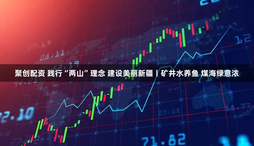 聚创配资 践行“两山”理念 建设美丽新疆丨矿井水养鱼 煤海绿意浓