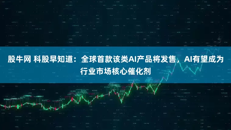 股牛网 科股早知道：全球首款该类AI产品将发售，AI有望成为行业市场核心催化剂