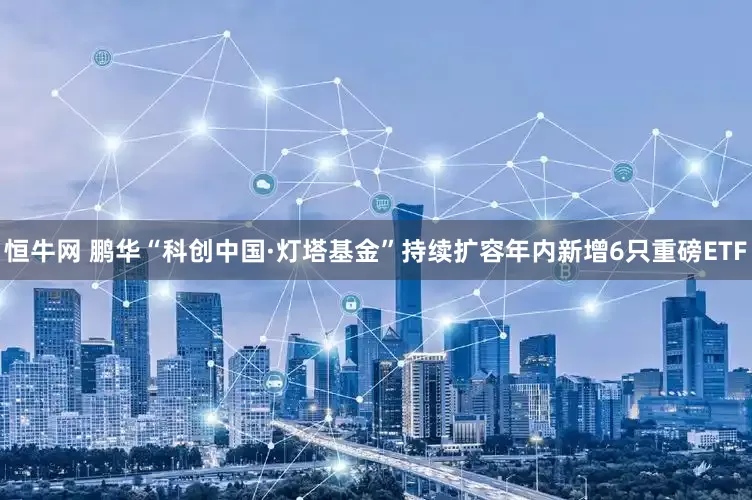 恒牛网 鹏华“科创中国·灯塔基金”持续扩容年内新增6只重磅ETF
