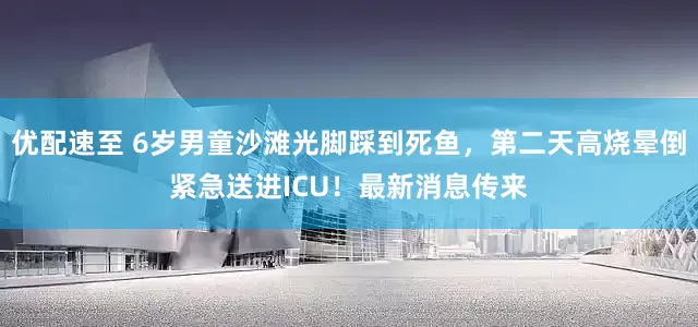 优配速至 6岁男童沙滩光脚踩到死鱼，第二天高烧晕倒紧急送进ICU！最新消息传来