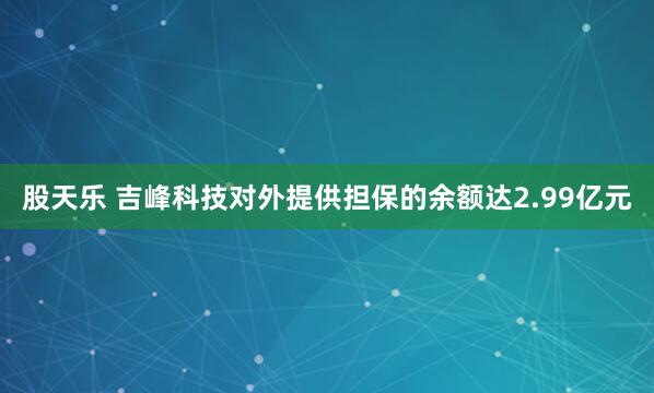 股天乐 吉峰科技对外提供担保的余额达2.99亿元