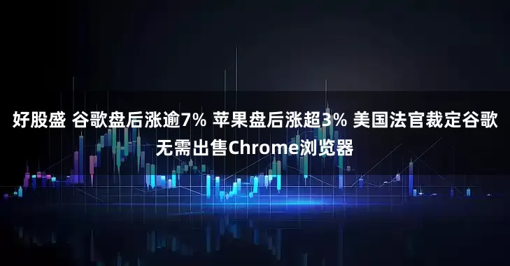 好股盛 谷歌盘后涨逾7% 苹果盘后涨超3% 美国法官裁定谷歌无需出售Chrome浏览器
