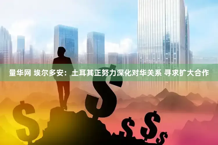 量华网 埃尔多安：土耳其正努力深化对华关系 寻求扩大合作