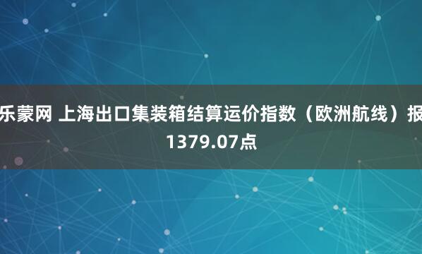 乐蒙网 上海出口集装箱结算运价指数（欧洲航线）报1379.07点
