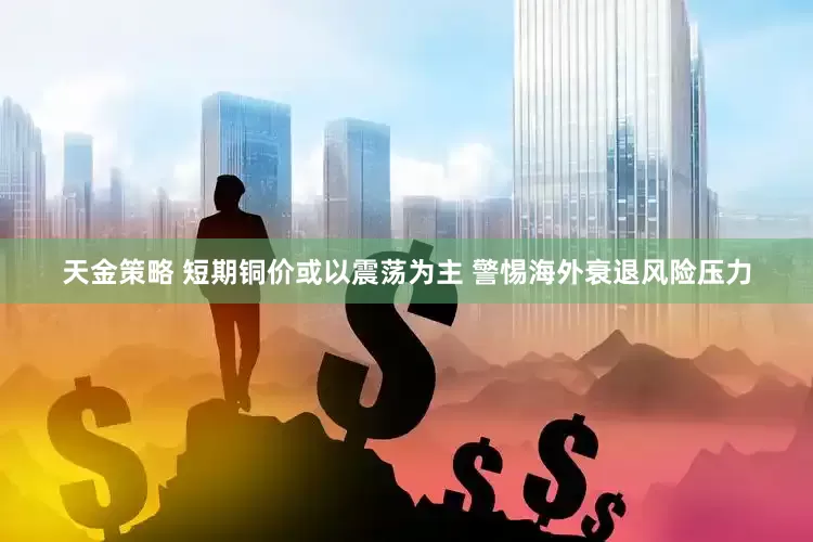 天金策略 短期铜价或以震荡为主 警惕海外衰退风险压力