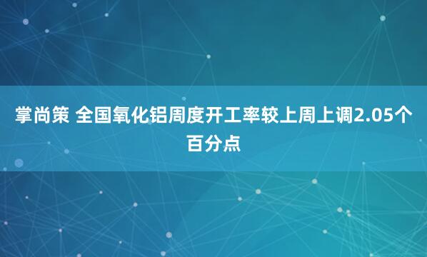 掌尚策 全国氧化铝周度开工率较上周上调2.05个百分点