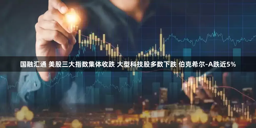 国融汇通 美股三大指数集体收跌 大型科技股多数下跌 伯克希尔-A跌近5%