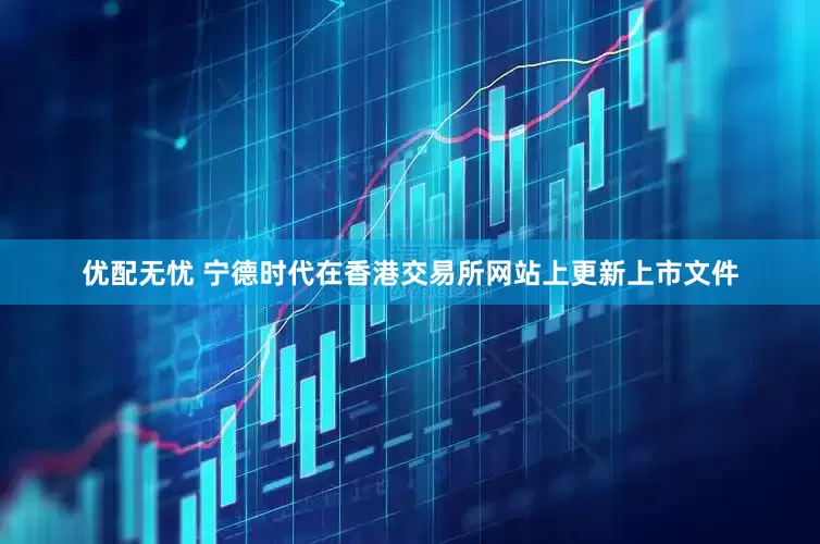 优配无忧 宁德时代在香港交易所网站上更新上市文件