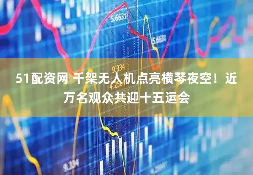 51配资网 千架无人机点亮横琴夜空！近万名观众共迎十五运会