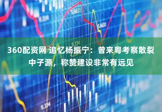 360配资网 追忆杨振宁：曾来粤考察散裂中子源，称赞建设非常有远见