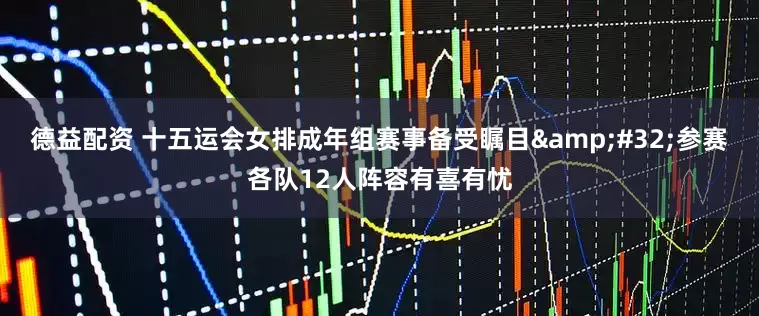 德益配资 十五运会女排成年组赛事备受瞩目 参赛各队12人阵容有喜有忧