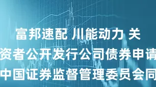 富邦速配 川能动力 关于向专业投资者公开发行公司债券申请获得中国证券监督管理委员会同意注册批复的公告