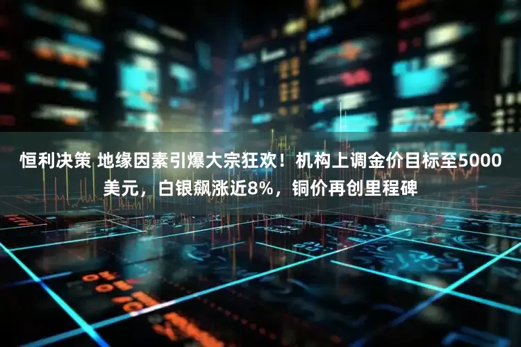 恒利决策 地缘因素引爆大宗狂欢！机构上调金价目标至5000美元，白银飙涨近8%，铜价再创里程碑